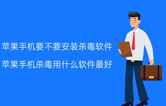 苹果手机要不要安装杀毒软件 苹果手机杀毒用什么软件最好？